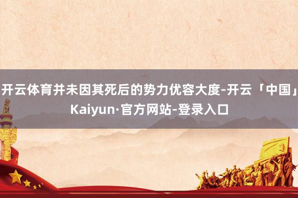 开云体育并未因其死后的势力优容大度-开云「中国」Kaiyun·官方网站-登录入口