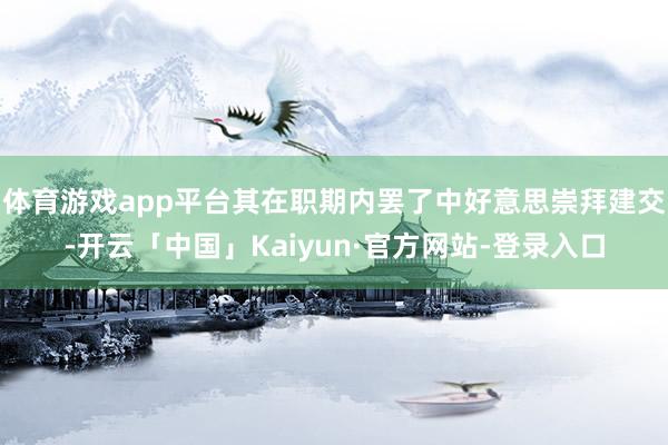 体育游戏app平台其在职期内罢了中好意思崇拜建交-开云「中国」Kaiyun·官方网站-登录入口