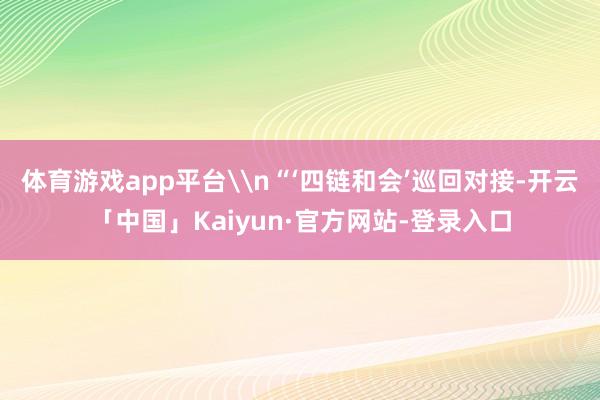 体育游戏app平台\n“‘四链和会’巡回对接-开云「中国」Kaiyun·官方网站-登录入口