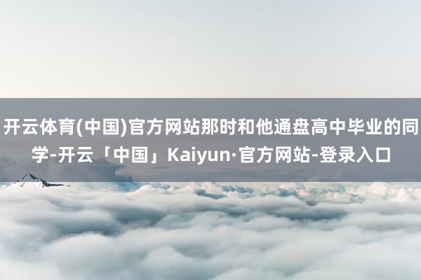 开云体育(中国)官方网站那时和他通盘高中毕业的同学-开云「中国」Kaiyun·官方网站-登录入口
