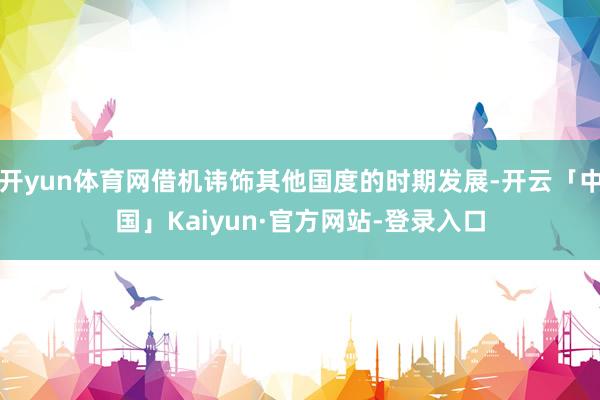 开yun体育网借机讳饰其他国度的时期发展-开云「中国」Kaiyun·官方网站-登录入口