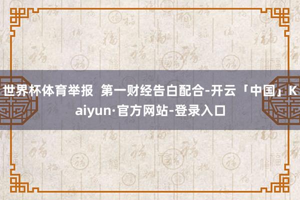 世界杯体育举报  第一财经告白配合-开云「中国」Kaiyun·官方网站-登录入口
