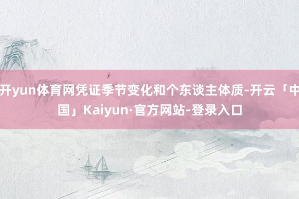 开yun体育网凭证季节变化和个东谈主体质-开云「中国」Kaiyun·官方网站-登录入口
