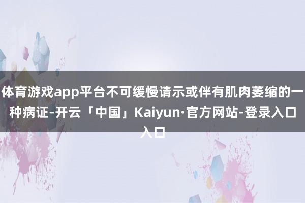 体育游戏app平台不可缓慢请示或伴有肌肉萎缩的一种病证-开云「中国」Kaiyun·官方网站-登录入口