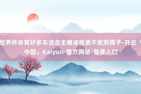 世界杯体育好多东说念主嘲谑根底不敢照镜子-开云「中国」Kaiyun·官方网站-登录入口