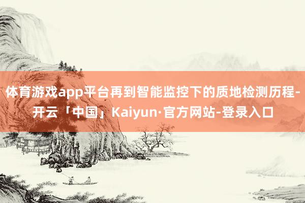 体育游戏app平台再到智能监控下的质地检测历程-开云「中国」Kaiyun·官方网站-登录入口