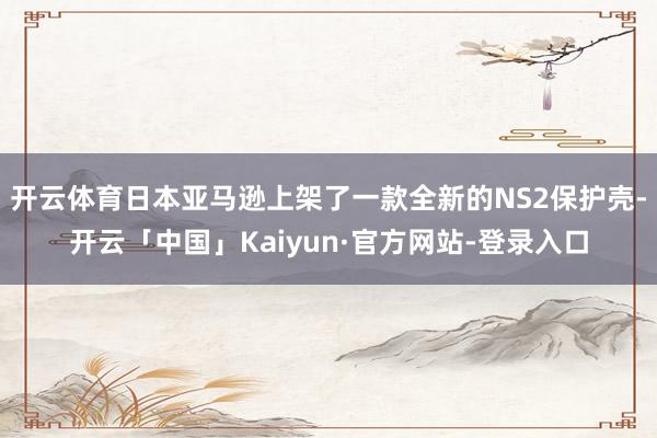 开云体育日本亚马逊上架了一款全新的NS2保护壳-开云「中国」Kaiyun·官方网站-登录入口