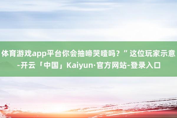 体育游戏app平台你会抽啼哭噎吗？”这位玩家示意-开云「中国」Kaiyun·官方网站-登录入口