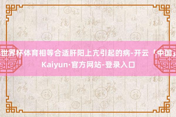 世界杯体育相等合适肝阳上亢引起的病-开云「中国」Kaiyun·官方网站-登录入口
