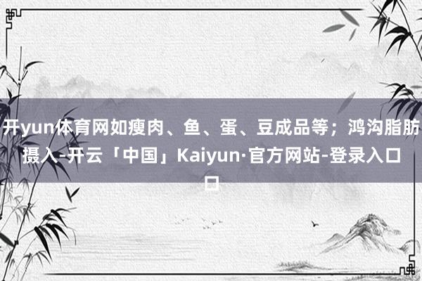 开yun体育网如瘦肉、鱼、蛋、豆成品等；鸿沟脂肪摄入-开云「中国」Kaiyun·官方网站-登录入口