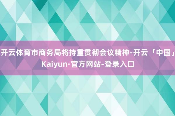 开云体育市商务局将持重贯彻会议精神-开云「中国」Kaiyun·官方网站-登录入口