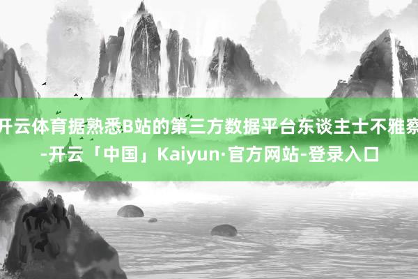 开云体育据熟悉B站的第三方数据平台东谈主士不雅察-开云「中国」Kaiyun·官方网站-登录入口