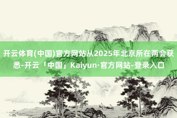 开云体育(中国)官方网站从2025年北京所在两会获悉-开云「中国」Kaiyun·官方网站-登录入口