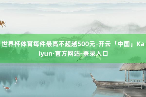世界杯体育每件最高不超越500元-开云「中国」Kaiyun·官方网站-登录入口