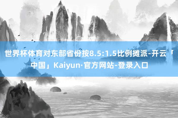 世界杯体育对东部省份按8.5:1.5比例摊派-开云「中国」Kaiyun·官方网站-登录入口