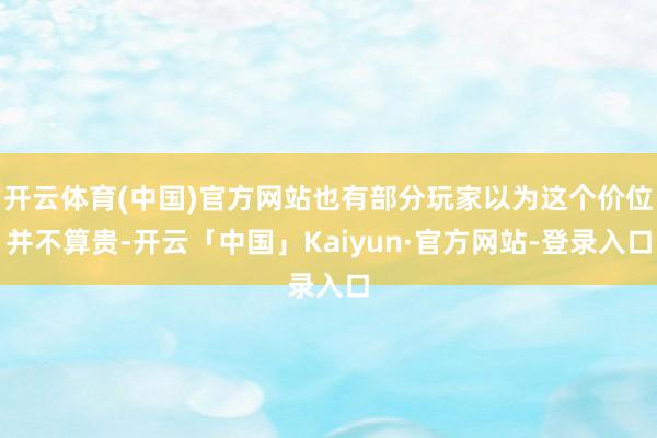 开云体育(中国)官方网站也有部分玩家以为这个价位并不算贵-开云「中国」Kaiyun·官方网站-登录入口