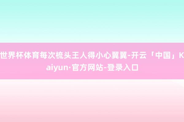 世界杯体育每次梳头王人得小心翼翼-开云「中国」Kaiyun·官方网站-登录入口