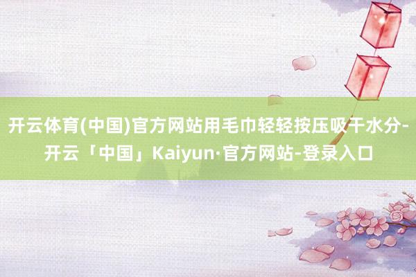 开云体育(中国)官方网站用毛巾轻轻按压吸干水分-开云「中国」Kaiyun·官方网站-登录入口