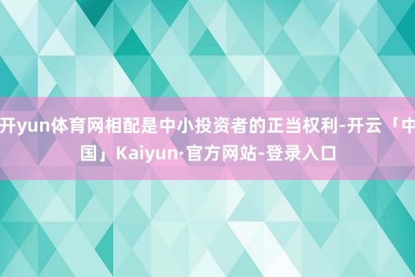 开yun体育网相配是中小投资者的正当权利-开云「中国」Kaiyun·官方网站-登录入口