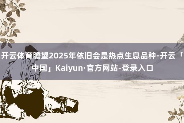 开云体育瞻望2025年依旧会是热点生息品种-开云「中国」Kaiyun·官方网站-登录入口