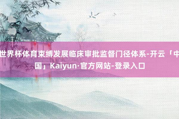 世界杯体育束缚发展临床审批监督门径体系-开云「中国」Kaiyun·官方网站-登录入口