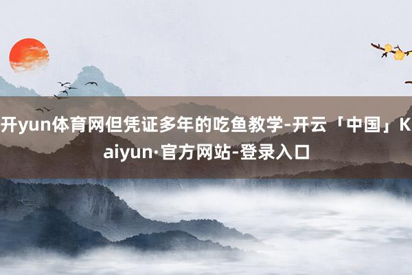 开yun体育网但凭证多年的吃鱼教学-开云「中国」Kaiyun·官方网站-登录入口
