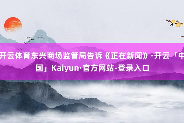 开云体育东兴商场监管局告诉《正在新闻》-开云「中国」Kaiyun·官方网站-登录入口