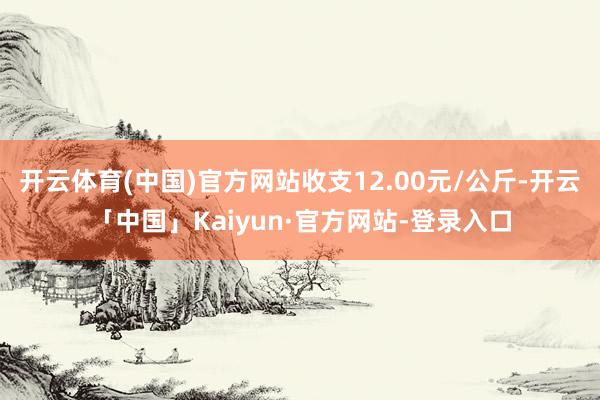 开云体育(中国)官方网站收支12.00元/公斤-开云「中国」Kaiyun·官方网站-登录入口