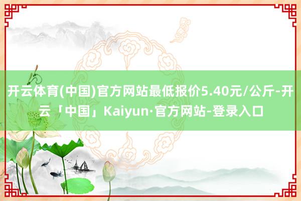 开云体育(中国)官方网站最低报价5.40元/公斤-开云「中国」Kaiyun·官方网站-登录入口