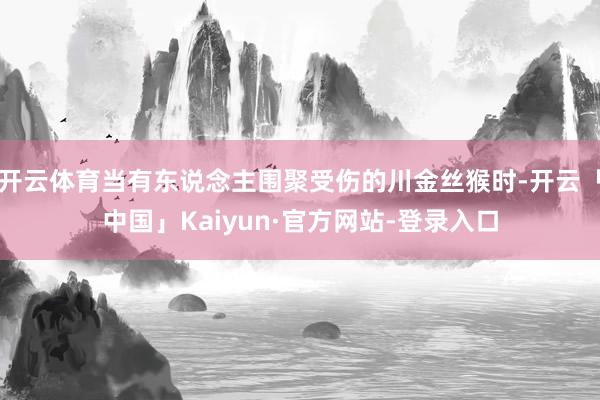 开云体育当有东说念主围聚受伤的川金丝猴时-开云「中国」Kaiyun·官方网站-登录入口