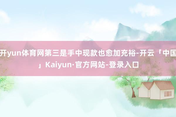 开yun体育网第三是手中现款也愈加充裕-开云「中国」Kaiyun·官方网站-登录入口