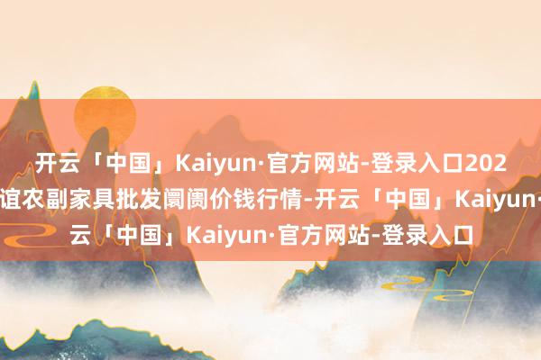 开云「中国」Kaiyun·官方网站-登录入口2025年2月28日江苏联谊农副家具批发阛阓价钱行情-开云「中国」Kaiyun·官方网站-登录入口