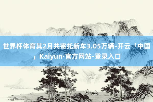 世界杯体育其2月共寄托新车3.05万辆-开云「中国」Kaiyun·官方网站-登录入口