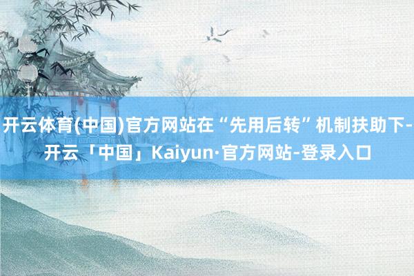 开云体育(中国)官方网站在“先用后转”机制扶助下-开云「中国」Kaiyun·官方网站-登录入口
