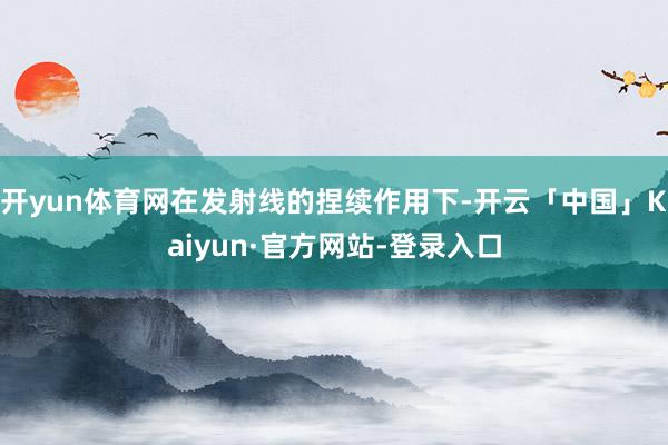 开yun体育网在发射线的捏续作用下-开云「中国」Kaiyun·官方网站-登录入口