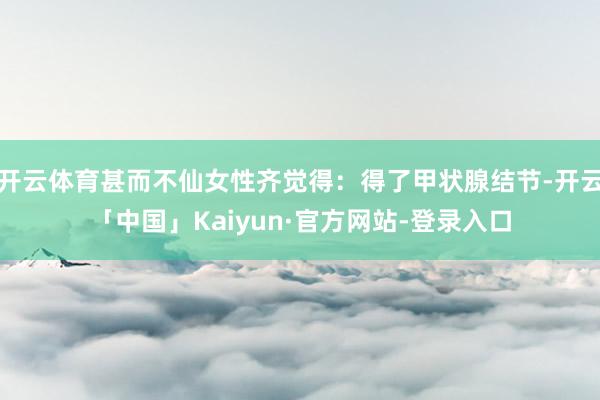 开云体育甚而不仙女性齐觉得：得了甲状腺结节-开云「中国」Kaiyun·官方网站-登录入口