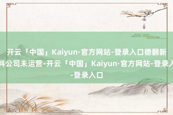 开云「中国」Kaiyun·官方网站-登录入口德翻新材料公司未运营-开云「中国」Kaiyun·官方网站-登录入口
