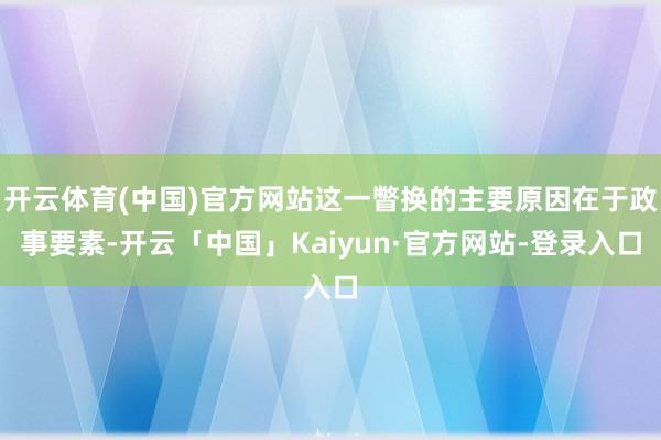 开云体育(中国)官方网站这一瞥换的主要原因在于政事要素-开云「中国」Kaiyun·官方网站-登录入口