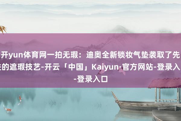 开yun体育网一拍无瑕：迪奥全新锁妆气垫袭取了先进的遮瑕技艺-开云「中国」Kaiyun·官方网站-登录入口