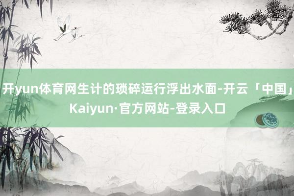 开yun体育网生计的琐碎运行浮出水面-开云「中国」Kaiyun·官方网站-登录入口