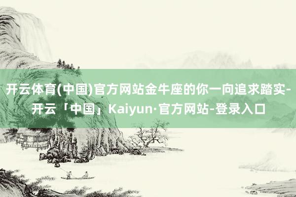 开云体育(中国)官方网站金牛座的你一向追求踏实-开云「中国」Kaiyun·官方网站-登录入口