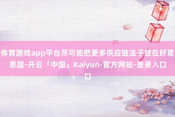 体育游戏app平台尽可能把更多供应链法子放在好意思国-开云「中国」Kaiyun·官方网站-登录入口