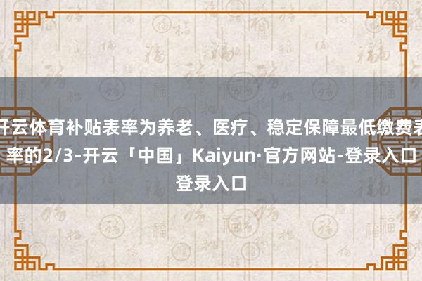 开云体育补贴表率为养老、医疗、稳定保障最低缴费表率的2/3-开云「中国」Kaiyun·官方网站-登录入口