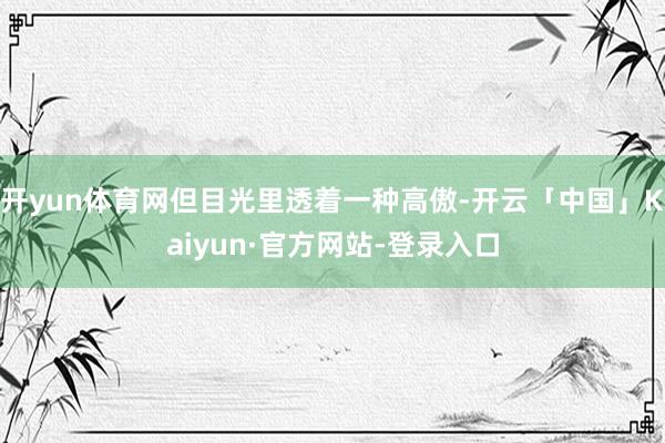 开yun体育网但目光里透着一种高傲-开云「中国」Kaiyun·官方网站-登录入口
