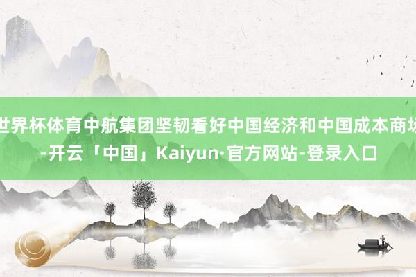 世界杯体育中航集团坚韧看好中国经济和中国成本商场-开云「中国」Kaiyun·官方网站-登录入口