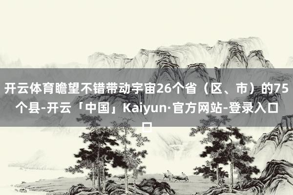 开云体育瞻望不错带动宇宙26个省（区、市）的75个县-开云「中国」Kaiyun·官方网站-登录入口