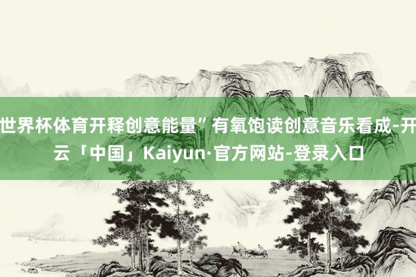 世界杯体育开释创意能量”有氧饱读创意音乐看成-开云「中国」Kaiyun·官方网站-登录入口