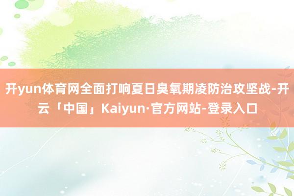 开yun体育网全面打响夏日臭氧期凌防治攻坚战-开云「中国」Kaiyun·官方网站-登录入口