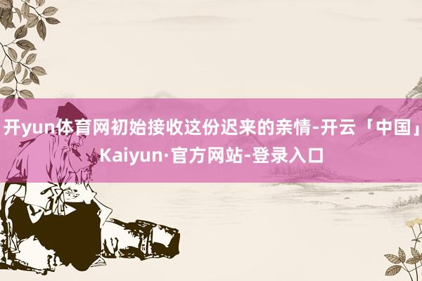 开yun体育网初始接收这份迟来的亲情-开云「中国」Kaiyun·官方网站-登录入口