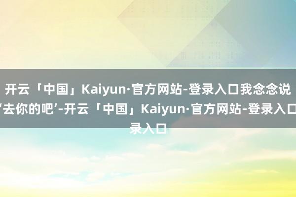 开云「中国」Kaiyun·官方网站-登录入口我念念说‘去你的吧’-开云「中国」Kaiyun·官方网站-登录入口